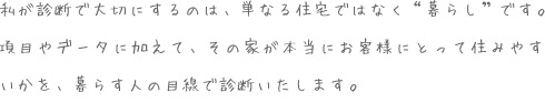 私が診断で大切にするのは、単なる住宅ではなく“暮らし”です。項目やデータに加えて、その家が本当にお客様にとって住みやすいかを、暮らす人の目線で診断いたします。